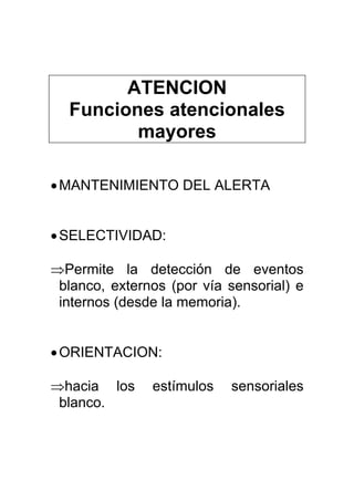 ATENCION
Funciones atencionales
mayores
•MANTENIMIENTO DEL ALERTA
•SELECTIVIDAD:
⇒Permite la detección de eventos
blanco, externos (por vía sensorial) e
internos (desde la memoria).
•ORIENTACION:
⇒hacia los estímulos sensoriales
blanco.
 