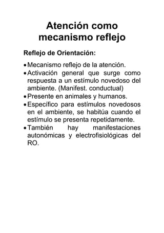 Atención como
mecanismo reflejo
Reflejo de Orientación:
•Mecanismo reflejo de la atención.
•Activación general que surge como
respuesta a un estímulo novedoso del
ambiente. (Manifest. conductual)
•Presente en animales y humanos.
•Específico para estímulos novedosos
en el ambiente, se habitúa cuando el
estímulo se presenta repetidamente.
•También hay manifestaciones
autonómicas y electrofisiológicas del
RO.
 
