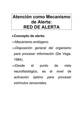 Atención como Mecanismo
de Alerta:
RED DE ALERTA
•Concepto de alerta:
⇒Mecanismo endógeno.
⇒Disposición general del organismo
para procesar información (De Vega,
1984).
⇒Desde el punto de vista
neurofisiológico, es el nivel de
activación óptimo para procesar
estímulos sensoriales.
 