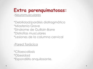 Extra parenquimatosas:
-Neuromusculares

*Debilidad/parálisis diafragmática
*Miastenia Grave
*Síndrome de Guillain-Barre
*Distrofias musculares
*Lesiones de la columna cervical

-Pared Torácica
*Cifoescoliosis
*Obesidad
*Espondilitis anquilosante.

 
