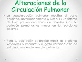 Alteraciones de la
Circulación Pulmonar
• La vascularización pulmonar moviliza el gasto
cardíaco, aproximadamente 5 L/min. Es un sistema
de baja presión con vasos de paredes finas. La
perfusión pulmonar es mayor en las porciones
declives.

• Para su valoración es preciso medir las presiones
vasculares pulmonares y el gasto cardíaco a fin de
extraer la resistencia vascular pulmonar.

 