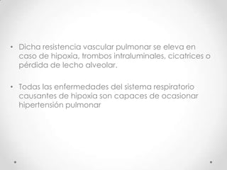 • Dicha resistencia vascular pulmonar se eleva en
caso de hipoxia, trombos intraluminales, cicatrices o
pérdida de lecho alveolar.
• Todas las enfermedades del sistema respiratorio
causantes de hipoxia son capaces de ocasionar
hipertensión pulmonar

 