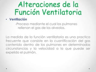 Alteraciones de la
Función Ventilatoria
• Ventilación
-Proceso mediante el cual los pulmones
rellenan el gas de los alveolos.
La medida de la función ventilatoria es una practica
frecuente que consiste en la cuantificación del gas
contenido dentro de los pulmones en determinadas
circunstancias y la velocidad a la que puede ser
expelido el pulmón.

 