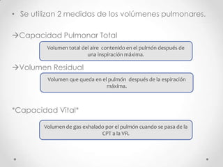 • Se utilizan 2 medidas de los volúmenes pulmonares.
Capacidad Pulmonar Total
Volumen total del aire contenido en el pulmón después de
una inspiración máxima.

Volumen Residual
Volumen que queda en el pulmón después de la espiración
máxima.

*Capacidad Vital*
Volumen de gas exhalado por el pulmón cuando se pasa de la
CPT a la VR.

 