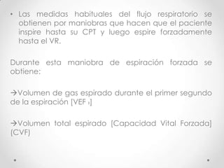 • Las medidas habituales del flujo respiratorio se
obtienen por maniobras que hacen que el paciente
inspire hasta su CPT y luego espire forzadamente
hasta el VR.
Durante esta maniobra de espiración forzada se
obtiene:
Volumen de gas espirado durante el primer segundo
de la espiración [VEF 1]

Volumen total espirado [Capacidad Vital Forzada]
(CVF)

 