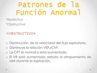 Patrones de la
Función Anormal
*Restrictivo
*Obstructivo
OBSTRUCTIVO

o
o
o
o

Disminución de la velocidad del flujo espiratorio.
Disminuye la relación VEF1/CVF.
La CPT es normal o esta aumentada
El VR está aumentado debido al atrapamiento de
aire durante la espiración.

 