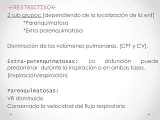  RESTRICTIVO
2 sub grupos: [dependiendo de la localización de la enf]
*Parenquimatosa
*Extra parenquimatosa

Disminución de los volúmenes pulmonares. [CPT y CV].
Extra-parenquimatosas:
La
disfunción
puede
predominar durante la inspiración o en ambas fases.
(inspiración/espiración)
Parenquimatosas:
VR disminuido
Conservada la velocidad del flujo respiratorio

 