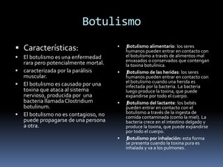 Botulismo
 Características:
 El botulismo es una enfermedad
rara pero potencialmente mortal.
 caracterizada por la parálisis
muscular.
 El botulismo es causado por una
toxina que ataca al sistema
nervioso, producida por una
bacteria llamadaClostridium
botulinum.
 El botulismo no es contagioso, no
puede propagarse de una persona
a otra.
 ƒBotulismo alimentario: los seres
humanos pueden entrar en contacto con
el botulismo a través de alimentos mal
envasados o conservados que contengan
la toxina botulínica.
 ƒBotulismo de las heridas: los seres
humanos pueden entrar en contacto con
el botulismo cuando una herida es
infectada por la bacteria. La bacteria
luego produce la toxina, que puede
expandirse por todo el cuerpo.
 ƒBotulismo del lactante: los bebés
pueden entrar en contacto con el
botulismo a través de la ingesta de
comida contaminada (como la miel). La
bacteria crece en el intestino delgado y
produce la toxina, que puede expandirse
por todo el cuerpo.
 ƒBotulismo por inhalación: esta forma
se presenta cuando la toxina pura es
inhalada y va a los pulmones.
 