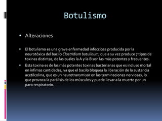 Botulismo
 Alteraciones
 El botulismo es una grave enfermedad infecciosa producida por la
neurotóxica del bacilo Clostridium botulinum, que a su vez produce 7 tipos de
toxinas distintas, de las cuales la A y la B son las más potentes y frecuentes.
 Esta toxina es de las más potentes toxinas bacterianas que es incluso mortal
en ínfimas cantidades, ya que el bacilo bloquea la liberación de la sustancia
acetilcolina, que es un neurotransmisor en las terminaciones nerviosas, lo
que provoca la parálisis de los músculos y puede llevar a la muerte por un
paro respiratorio.
 