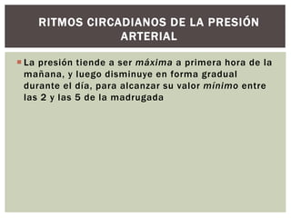  La presión tiende a ser máxima a primera hora de la
mañana, y luego disminuye en forma gradual
durante el día, para alcanzar su valor mínimo entre
las 2 y las 5 de la madrugada
RITMOS CIRCADIANOS DE LA PRESIÓN
ARTERIAL
 
