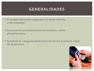  Principal factor de riesgo para el desarrollo de
enfermedades
 Se presenta principalmente en hombres, etnia
afroamericana
 Aumenta el riesgo de padecerla con forme avanza la edad
de la persona
GENERALIDADES
 
