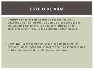  Consumo excesivo de sodio: La sal contribuye al
desarrollo de la hipertensión debido a que produce un
del volumen sanguíneo o de la sensibilidad de los
cardiovascular y renal a los estímulos adrenérgicos.
 Obesidad: la reducción de solo 4.5kg de peso en las
personas hipertensas con sobrepeso se ha asociado a una
reducción importante en la presión arterial.
ESTILO DE VIDA
 