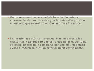  Consumo excesivo de alcohol: la relación entre el
consumo de alcohol excesivo y la hipertensión proviene
un estudio que se realizó en Oakland, San Francisco.
 Las presiones sistólicas se encuentran más afectadas
diastólicas y también se demostró que dejar el consumo
excesivo de alcohol y cambiarlo por uno más moderado
ayuda a reducir la presión arterial significativamente.
 