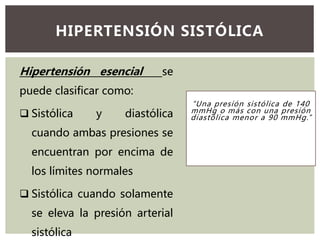 “Una presión sistólica de 140
mmHg o más con una presión
diastólica menor a 90 mmHg.”
HIPERTENSIÓN SISTÓLICA
Hipertensión esencial se
puede clasificar como:
 Sistólica y diastólica
cuando ambas presiones se
encuentran por encima de
los límites normales
 Sistólica cuando solamente
se eleva la presión arterial
sistólica
 