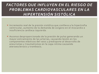  Incremento real de la presión sistólica que conlleva a la hipertrofia
ventricular, aumento de la demanda de oxígeno en el miocardio e
insuficiencia cardíaca izquierda.
 Ascenso desproporcionado de la presión de pulso generando un
mayor estiramiento de las arterias, causando lesión en los
componentes elásticos del vaso y predispone al desarrollo de
aneurismas y traumatismos en la capa intima causando
ateroesclerosis y trombosis.
FACTORES QUE INFLUYEN EN EL RIESGO DE
PROBLEMAS CARDIOVASCULARES EN LA
HIPERTENSIÓN SISTÓLICA
 