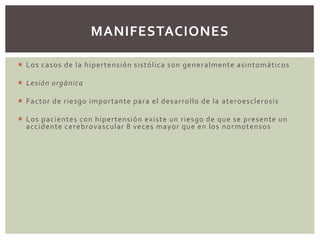  Los casos de la hipertensión sistólica son generalmente asintomáticos
 Lesión orgánica
 Factor de riesgo importante para el desarrollo de la ateroesclerosis
 Los pacientes con hipertensión existe un riesgo de que se presente un
accidente cerebrovascular 8 veces mayor que en los normotensos
MANIFESTACIONES
 
