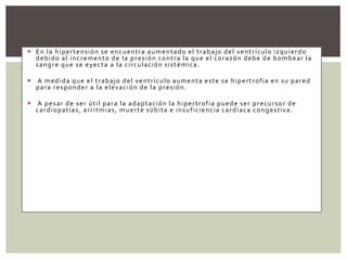  En la hipertensión se encuentra aumentado el trabajo del ventrículo izquierdo
debido al incremento de la presión contra la que el corazón debe de bombear la
sangre que se eyecta a la circulación sistémica.
 A medida que el trabajo del ventrículo aumenta este se hipertrofia en su pared
para responder a la elevación de la presión.
 A pesar de ser útil para la adaptación la hipertrofia puede ser precursor de
cardiopatías, arritmias, muerte súbita e insuficiencia cardíaca congestiva.
 