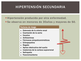  Hipertensión producida por otra enfermedad.
 Se observa en menores de 30años y mayores de 50.
HIPERTENSIÓN SECUNDARIA
Factores de riesgo
 Estenosis de la arteria renal
 Coartación de la aorta
 Cocaína
 Anfetaminas
 Fármacos simpaticomiméticos
 Eritropoyetina
 Regaliz
 Apnea obstructiva del sueño
 trastornos de la corteza suprarrenal
 Nefropatía
 Feocromocitoma
 