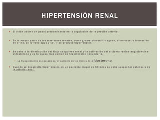 El riñón asume un papel predominante en la regulación de la presión arterial.
 En la mayor parte de los trastornos renales, como gromerulonefrítis aguda, disminuye la formación
de orina, se retiene agua y sal, y se produce hipertensión.
 Se debe a la disminución del flujo sanguíneo renal y la activación del sistema renina -angiotensina-
aldosterona y es la causa más común de hipertensión secundaria.
 La hipopotasemia es causada por el aumento de los niveles de aldosterona.
 Cuando se desarrolla hipertensión en un paciente mayor de 50 años se debe sospechar estenosis de
la arteria renal.
HIPERTENSIÓN RENAL
 