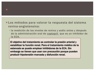  Los inhibidores ECA pueden reducir el flujo y por
consiguiente la función renal.
 Los métodos para valorar la respuesta del sistema
renina-angiotensina:
 la medición de los niveles de renina y sodio antes y después
de la administración oral de captopril, que es un inhibidor de
la ECA.
El objetivo del tratamiento es controlar la presión arterial y
estabilizar la función renal. Para el tratamiento médico de la
estenosis se puede emplear inhibidores de la ECA. Sin
embargo se tienen que usar con precaución porque pueden
producir hipotensión marcada y disfunción renal.
 