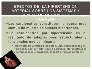 Las cardiopatías constituyen la causa más
común de muerte en sujetos hipertensos.
 La cardiopatías por hipertensión es el
resultado de adaptaciones estructurales y
funcionales que culminan en:
 hipertrofia de ventrículo izquierdo, CHF, anormalidades del
flujo sanguíneo por arteriopatía coronaria ateroesclerótica
y enfermedad microvascular, aí́ como arritmias cardiacas.
EFECTOS DE LA HIPERTENSION
ARTERIAL SOBRE LOS SISTEMAS Y
APARATOS ORGANICOS
CORAZÓN
 