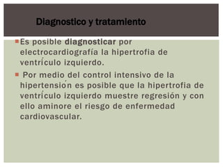 Es posible diagnosticar por
electrocardiografía la hipertrofia de
ventrículo izquierdo.
 Por medio del control intensivo de la
hipertensión es posible que la hipertrofia de
ventrículo izquierdo muestre regresión y con
ello aminore el riesgo de enfermedad
cardiovascular.
Diagnostico y tratamiento
 