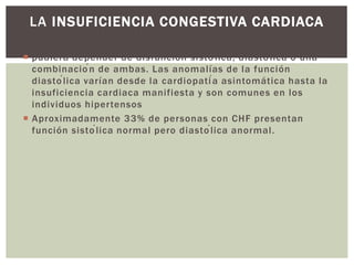  pudiera depender de disfunción sistólica, diastólica o una
combinación de ambas. Las anomalías de la función
diastólica varían desde la cardiopatía asintomática hasta la
insuficiencia cardiaca manifiesta y son comunes en los
individuos hipertensos
 Aproximadamente 33% de personas con CHF presentan
función sistólica normal pero diastólica anormal.
LA INSUFICIENCIA CONGESTIVA CARDIACA
 