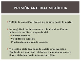  Refleja la eyección rítmica de sangre hacia la aorta.
 La magnitud del incremento o la disminución en
cada ciclo cardiaco depende del:
 Volumen sistólico
 Velocidad de eyección
 Propiedades elásticas de la aorta.
 ↑ presión sistólica cuando existe una eyección
rápida de un gran vol. sistólico o cuando se eyecta
el vol. sistólico hacia una aorta rígida.
PRESIÓN ARTERIAL SISTÓLICA
 