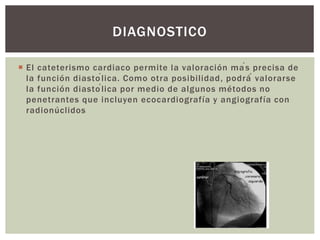  El cateterismo cardiaco permite la valoración más precisa de
la función diastólica. Como otra posibilidad, podrá́ valorarse
la función diastólica por medio de algunos métodos no
penetrantes que incluyen ecocardiografía y angiografía con
radionúclidos
DIAGNOSTICO
 