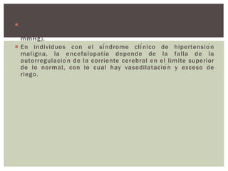  El flujo sanguíneo cerebral no cambia dentro de límites
amplios de presiones arteriales (presión media, de 50-150
mmHg).
 En individuos con el síndrome clínico de hipertensión
maligna, la encefalopatía depende de la falla de la
autorregulación de la corriente cerebral en el limite superior
de lo normal, con lo cual hay vasodilatación y exceso de
riego.
 