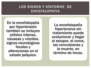 En la encefalopatía
por hipertensión
también se incluyen
cefalea intensa,
náuseas y vómitos,
signos neurológicos
focales y
alteraciones en el
estado psíquico.
La encefalopatía
hipertensiva sin
tratamiento puede
evolucionar y llegar
al estupor, el coma,
las convulsiones y
la muerte, en
término de horas.
LOS SIGNOS Y SÍNTOMAS DE
ENCEFALOPATIA
 