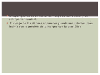  la hipertensión es un factor de riesgo de daño renal y de
nefropatía terminal.
 El riesgo de los riñones al parecer guarda una relación más
íntima con la presión sistólica que con la diastólica
 
