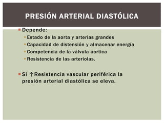  Depende:
 Estado de la aorta y arterias grandes
 Capacidad de distensión y almacenar energía
 Competencia de la válvula aortica
 Resistencia de las arteriolas.
 Si ↑Resistencia vascular periférica la
presión arterial diastólica se eleva.
PRESIÓN ARTERIAL DIASTÓLICA
 