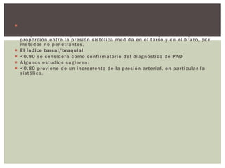  Los individuos con lesiones estenóticas de las extremidades inferiores
posiblemente no tengan síntomas, El índice tarsal/braquial es un recurso
útil para valorar la presión de la enfermedad arterial y se define por la
proporción entre la presión sistólica medida en el tarso y en el brazo, por
métodos no penetrantes.
 El índice tarsal/braquial
 <0.90 se considera como confirmatorio del diagnóstico de PAD
 Algunos estudios sugieren:
 <0.80 proviene de un incremento de la presión arterial, en particular la
sistólica.
 