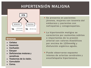  Se presenta en pacientes
jóvenes, mujeres con toxemia del
embarazo y pacientes con
nefropatías y colagenopatías.
 La hipertensión maligna se
caracteriza por aumentos súbitos
e importantes de la presión
arterial con valores diastólicos
por encima de 120mmHg y
disfunción orgánica aguda.
 Puede observarse espasmo
intenso de arterias cerebrales y
encefalopatía hipertensiva.
HIPERTENSIÓN MALIGNA
Síntomas
 Cefalea
 Insomnio
 Confusión
 Estupor
 Deficiencias motoras y
sensitivas
 Trastornos de la visión,
 Convulsión
 Coma.
 