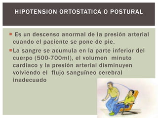  Es un descenso anormal de la presión arterial
cuando el paciente se pone de pie.
La sangre se acumula en la parte inferior del
cuerpo (500-700ml), el volumen minuto
cardiaco y la presión arterial disminuyen
volviendo el flujo sanguíneo cerebral
inadecuado
HIPOTENSION ORTOSTATICA O POSTURAL
 