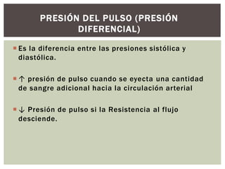  Es la diferencia entre las presiones sistólica y
diastólica.
 ↑ presión de pulso cuando se eyecta una cantidad
de sangre adicional hacia la circulación arterial
 ↓ Presión de pulso si la Resistencia al flujo
desciende.
PRESIÓN DEL PULSO (PRESIÓN
DIFERENCIAL)
 