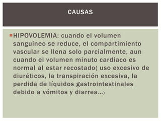 HIPOVOLEMIA: cuando el volumen
sanguíneo se reduce, el compartimiento
vascular se llena solo parcialmente, aun
cuando el volumen minuto cardiaco es
normal al estar recostado( uso excesivo de
diuréticos, la transpiración excesiva, la
perdida de líquidos gastrointestinales
debido a vómitos y diarrea…)
CAUSAS
 