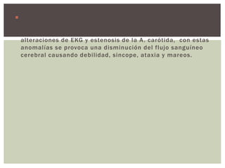  ENVEJECIMIENTO: existe una prevalencia del 16.2% de
hipotensión ortostática asintomática en pacientes de 65
años y mayores, suele asociarse con hipertensión sistólica,
alteraciones de EKG y estenosis de la A. carótida, con estas
anomalías se provoca una disminución del flujo sanguíneo
cerebral causando debilidad, sincope, ataxia y mareos.
 