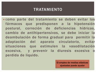  Como parte del tratamiento se deben evitar los
fármacos que predisponen a la hipotensión
postural, correción de deficiencias hídricas,
cambio de antihipertensivos, se debe iniciar la
deambulación de forma gradual para permitir la
adaptación del aparato circulatorio, evitar
situaciones que estimulen la vasodilatación
excesiva, y prevenir la diuresis excesiva o
perdida de liquido.
TRATAMIENTO
El empleo de medias elásticas
ajustadas puede ayudar
 