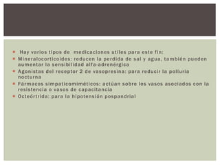  Hay varios tipos de medicaciones utiles para este fin:
 Mineralocorticoides: reducen la perdida de sal y agua, también pueden
aumentar la sensibilidad alfa-adrenérgica
 Agonistas del receptor 2 de vasopresina: para reducir la poliuria
nocturna
 Fármacos simpaticomiméticos: actúan sobre los vasos asociados con la
resistencia o vasos de capacitancia
 Octeórtrida: para la hipotensión pospandrial
 