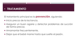 • TRATAMIENTO
El tratamiento principal es la prevención, siguiendo:
 Inicio precoz de la lactancia.
 Asegurar un buen agarre y detectar problemas de succión
de forma precoz.
 Amamantar frecuentemente.
 Dejar que el bebé mame hasta que suelte el pezón.
 