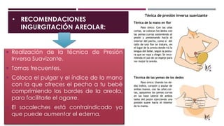 • RECOMENDACIONES
INGURGITACIÓN AREOLAR:
 Realización de la técnica de Presión
Inversa Suavizante.
 Tomas frecuentes.
 Coloca el pulgar y el índice de la mano
con la que ofreces el pecho a tu bebé
comprimiendo los bordes de la areola,
para facilitarle el agarre.
 El sacaleches está contraindicado ya
que puede aumentar el edema.
 