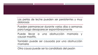 Las perlas de leche pueden ser persistentes y muy
dolorosas
Pueden permanecer durante varios días o semanas
para luego desaparecer espontáneamente
Puede llevar a una obstrucción mamaria y
causar mastitis.
También puede ser causada por una obstrucción
mamaria
Otra causa puede ser la candidiasis del pezón
 