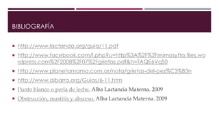 BIBLIOGRAFÍA
 http://www.lactando.org/guia/11.pdf
 http://www.facebook.com/l.php?u=http%3A%2F%2Fmimosytta.files.wo
rdpress.com%2F2008%2F07%2Fgrietas.pdf&h=TAQE6VqS0
 http://www.planetamama.com.ar/nota/grietas-del-pez%C3%B3n
 http://www.aibarra.org/Guias/6-11.htm
 Punto blanco o perla de leche. Alba Lactancia Materna. 2009
 Obstrucción, mastitis y absceso. Alba Lactancia Materna. 2009
 