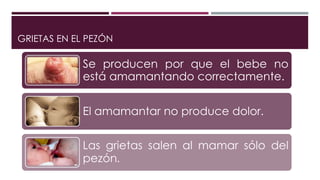 GRIETAS EN EL PEZÓN
Se producen por que el bebe no
está amamantando correctamente.
El amamantar no produce dolor.
Las grietas salen al mamar sólo del
pezón.
 