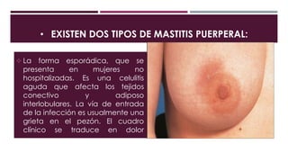 • EXISTEN DOS TIPOS DE MASTITIS PUERPERAL:
 La forma esporádica, que se
presenta en mujeres no
hospitalizadas. Es una celulitis
aguda que afecta los tejidos
conectivo y adiposo
interlobulares. La vía de entrada
de la infección es usualmente una
grieta en el pezón. El cuadro
clínico se traduce en dolor
localizado, hipersensibilidad,
eritema y fiebre. La leche no se
infecta.
 