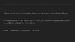 ▸ Síndrome clínico de hipermetabolismo que involucra al músculo esquelético.
▸ Es desencadenado en individuos sensibles, principalmente por la inhalación de
anestésicos y relajantes musculares.
▸ Patrón hereditario autosómico dominante.
 