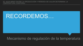 RECORDEMOS…
Mecanismo de regulación de la temperatura
“EL EQUILIBRIO ENTRE LA PRODUCCIÓN Y PÉRDIDA DE CALOR DETERMINA LA
TEMPERATURA CORPORAL”
 