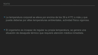 TEXTO
▸La temperatura corporal se eleva por encima de los 39 a 41ºC o más y que
puede deberse por altas temperaturas ambientales, actividad física vigorosa.
▸El organismo es incapaz de regular su propia temperatura, se genera una
situación de desajuste térmico que requiere atención médica inmediata.
 